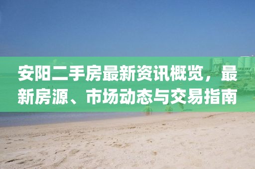 安阳二手房最新资讯概览，最新房源、市场动态与交易指南