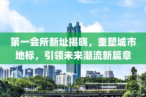 第一会所新址揭晓，重塑城市地标，引领未来潮流新篇章