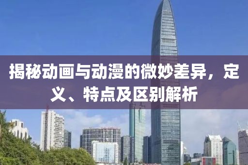 揭秘动画与动漫的微妙差异，定义、特点及区别解析