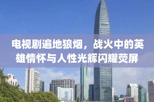 电视剧遍地狼烟，战火中的英雄情怀与人性光辉闪耀荧屏