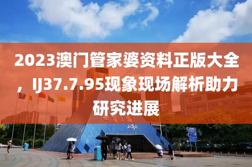 2023澳门管家婆资料正版大全，IJ37.7.95现象现场解析助力研究进展