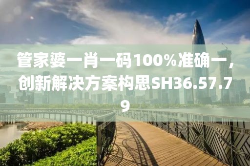 管家婆一肖一码100%准确一，创新解决方案构思SH36.57.79