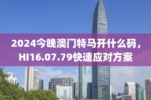 2024今晚澳门特马开什么码，HI16.07.79快速应对方案