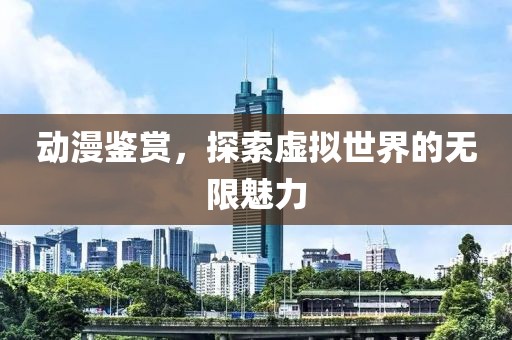 动漫鉴赏，探索虚拟世界的无限魅力