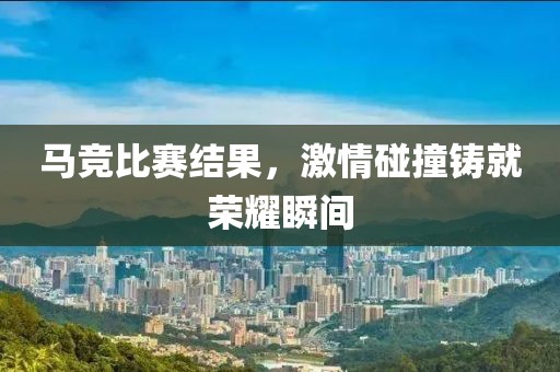 马竞比赛结果，激情碰撞铸就荣耀瞬间