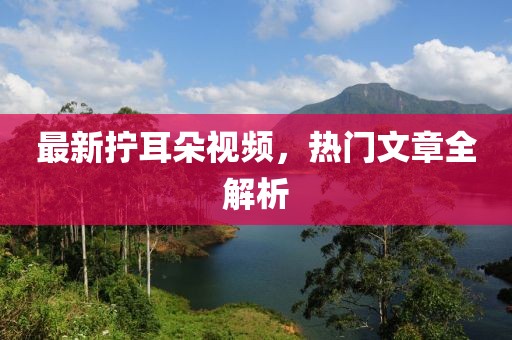最新拧耳朵视频，热门文章全解析
