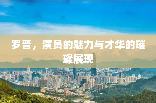 罗晋，演员的魅力与才华的璀璨展现