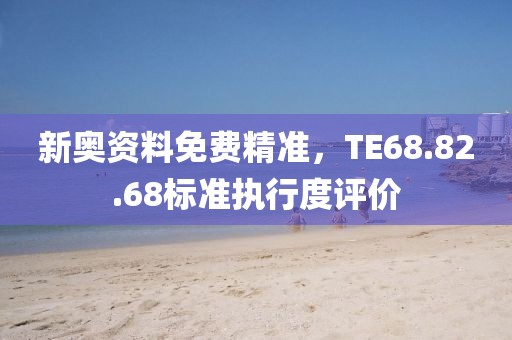 新奥资料免费精准，TE68.82.68标准执行度评价