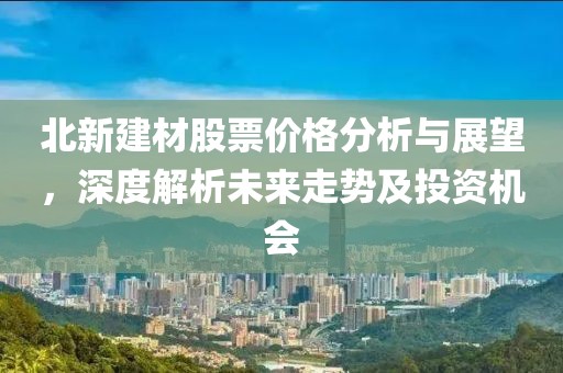 北新建材股票价格分析与展望，深度解析未来走势及投资机会