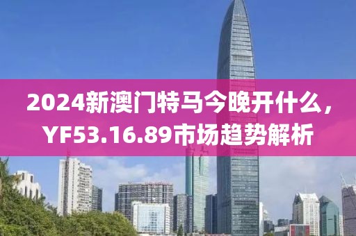 2024新澳门特马今晚开什么，YF53.16.89市场趋势解析