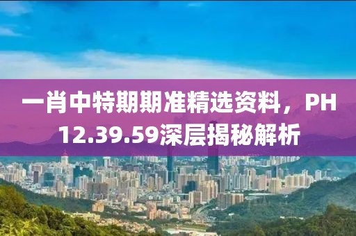 一肖中特期期准精选资料，PH12.39.59深层揭秘解析