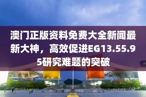 澳门正版资料免费大全新闻最新大神，高效促进EG13.55.95研究难题的突破