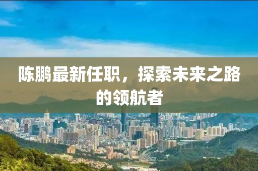 陈鹏最新任职，探索未来之路的领航者