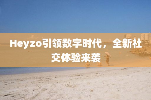 Heyzo引领数字时代，全新社交体验来袭