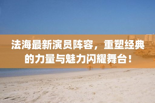 法海最新演员阵容，重塑经典的力量与魅力闪耀舞台！