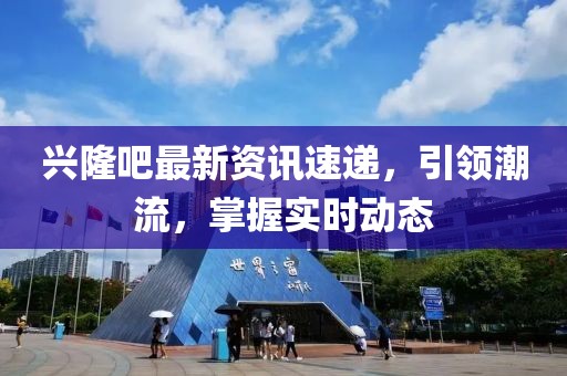 兴隆吧最新资讯速递，引领潮流，掌握实时动态