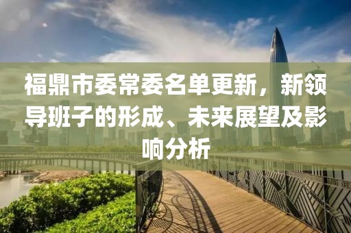 福鼎市委常委名单更新，新领导班子的形成、未来展望及影响分析