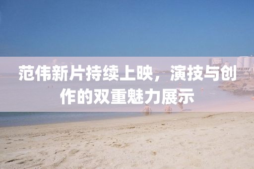 范伟新片持续上映，演技与创作的双重魅力展示