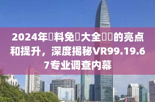 2024年資料免費大全優勢的亮点和提升，深度揭秘VR99.19.67专业调查内幕