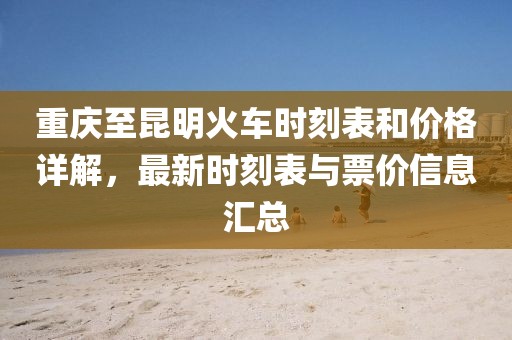 重庆至昆明火车时刻表和价格详解，最新时刻表与票价信息汇总