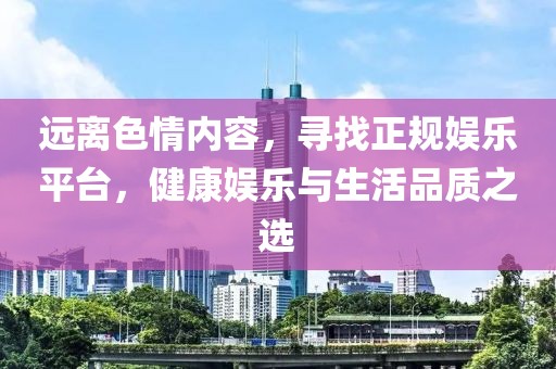 远离色情内容，寻找正规娱乐平台，健康娱乐与生活品质之选