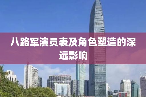 八路军演员表及角色塑造的深远影响
