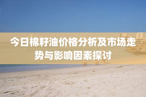 今日棉籽油价格分析及市场走势与影响因素探讨