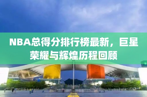 NBA总得分排行榜最新，巨星荣耀与辉煌历程回顾