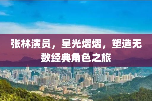 张林演员，星光熠熠，塑造无数经典角色之旅