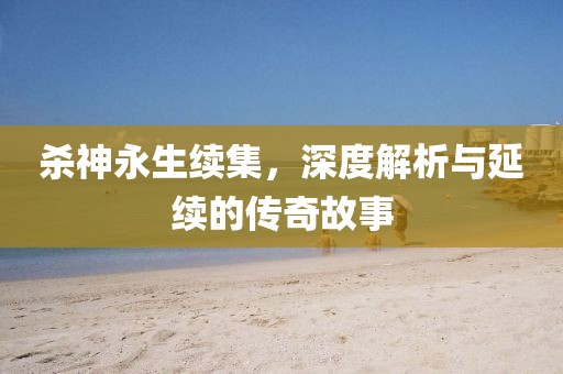杀神永生续集，深度解析与延续的传奇故事