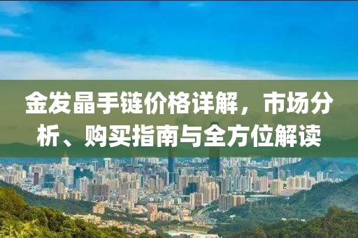 金发晶手链价格详解，市场分析、购买指南与全方位解读