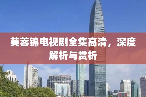 芙蓉锦电视剧全集高清，深度解析与赏析