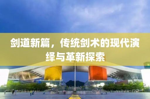 剑道新篇，传统剑术的现代演绎与革新探索