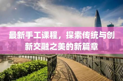 最新手工课程，探索传统与创新交融之美的新篇章