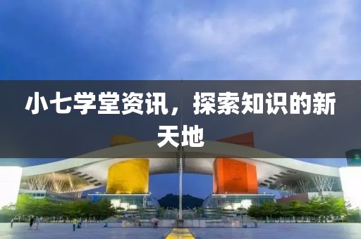 小七学堂资讯，探索知识的新天地