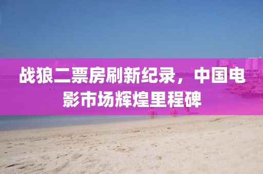 战狼二票房刷新纪录，中国电影市场辉煌里程碑