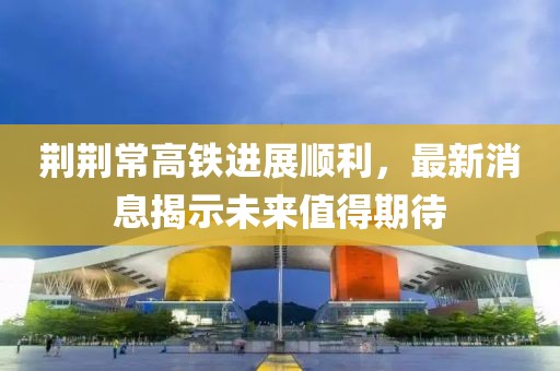 荆荆常高铁进展顺利，最新消息揭示未来值得期待