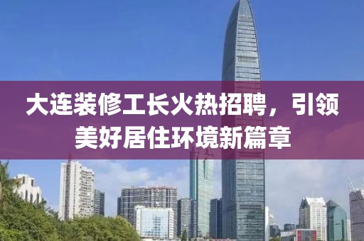 大连装修工长火热招聘，引领美好居住环境新篇章