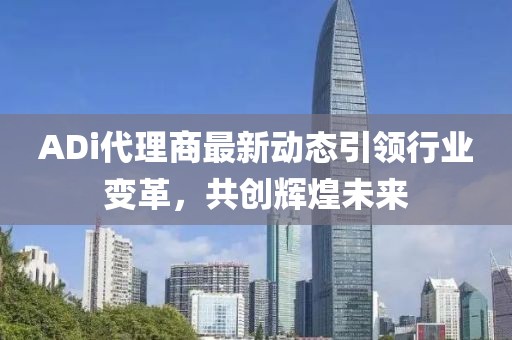 ADi代理商最新动态引领行业变革，共创辉煌未来