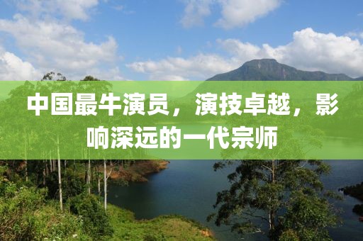 中国最牛演员，演技卓越，影响深远的一代宗师