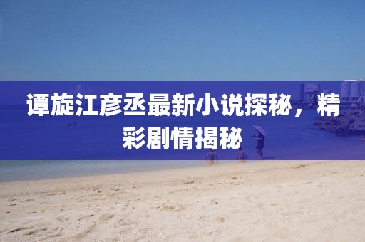 谭旋江彦丞最新小说探秘，精彩剧情揭秘