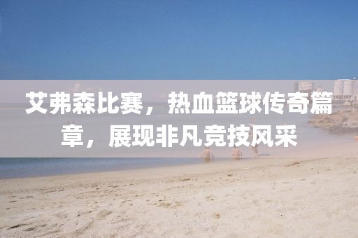 艾弗森比赛，热血篮球传奇篇章，展现非凡竞技风采