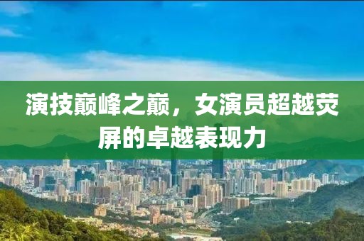 演技巅峰之巅，女演员超越荧屏的卓越表现力
