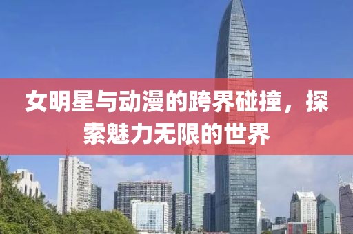 女明星与动漫的跨界碰撞，探索魅力无限的世界