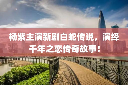 杨紫主演新剧白蛇传说，演绎千年之恋传奇故事！
