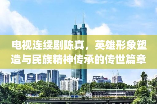 电视连续剧陈真，英雄形象塑造与民族精神传承的传世篇章