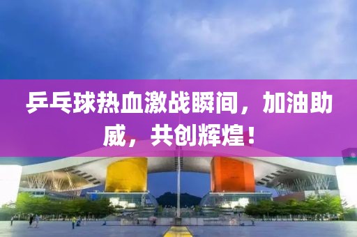 乒乓球热血激战瞬间，加油助威，共创辉煌！