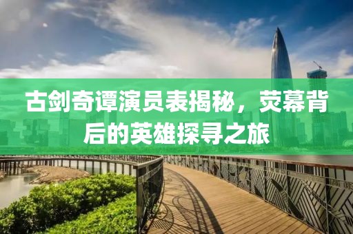古剑奇谭演员表揭秘，荧幕背后的英雄探寻之旅