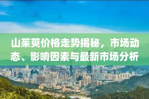 山茱萸价格走势揭秘，市场动态、影响因素与最新市场分析