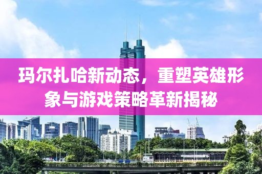 玛尔扎哈新动态，重塑英雄形象与游戏策略革新揭秘